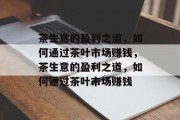 茶生意的盈利之道,如何通过茶叶市场赚钱,茶生意的盈利之道,如何通过茶叶市场赚钱 茶生意的盈利之道,如何通过茶叶市场赚钱,茶生意的盈利之道,如何通过茶叶市场赚钱