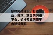 榆林网站建设，打造专业、高效、安全的网络平台，榆林专业网络平台建设专家