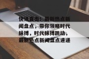 快讯直击！最新热点新闻盘点，带你领略时代脉搏，时代脉搏跳动，最新热点新闻盘点速递