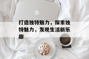 打造独特魅力，探索独特魅力，发现生活新乐趣