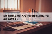 陌陌流量怎么提升人气（如何才能让陌陌平台给更多的流量）