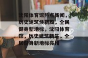 沈阳体育馆热点新闻，历史建筑焕新颜，全民健身新地标，沈阳体育馆，历史建筑新生，全民健身新地标亮相