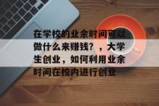 在学校的业余时间可以做什么来赚钱?,大学生创业,如何利用业余时间在校内进行创业 在学校的业余时间可以做什么来赚钱?,大学生创业,如何利用业余时间在校内进行创业