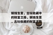 铜钱生意,古玩收藏中的财富之路,铜钱生意,古玩收藏的财富之路 铜钱生意,古玩收藏中的财富之路,铜钱生意,古玩收藏的财富之路