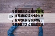 今日国际热点新闻事件，多维度解读全球焦点，全球焦点深度解析，今日国际热点新闻回顾