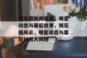 娱乐圈新闻报道，明星动态与幕后故事，娱乐圈风云，明星动态与幕后秘闻大揭秘