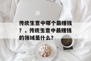 传统生意中哪个最赚钱?,传统生意中最赚钱的领域是什么? 传统生意中哪个最赚钱?,传统生意中最赚钱的领域是什么?