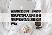金融监管总局：鼓励非银机构支持大规模设备更新和消费品以旧换新行动