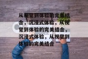 从视觉到体验的完美结合，沉浸式体验，从视觉到体验的完美结合，沉浸式体验，从视觉到体验的完美结合