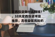 定西投资做什么赚钱?,10大定西投资项目推荐,高收益低风险的选择 定西投资做什么赚钱?,10大定西投资项目推荐,高收益低风险的选择