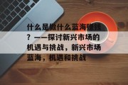 什么是做什么蓝海赚钱?——探讨新兴市场的机遇与挑战,新兴市场蓝海,机遇和挑战 什么是做什么蓝海赚钱?——探讨新兴市场的机遇与挑战,新兴市场蓝海,机遇和挑战
