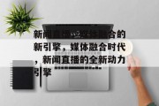 新闻直播，媒体融合的新引擎，媒体融合时代，新闻直播的全新动力引擎