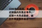 10大热点新闻，盘点近期国内外焦点事件，近期十大热点新闻，国内外焦点事件盘点