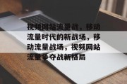视频网站流量战，移动流量时代的新战场，移动流量战场，视频网站流量争夺战新格局