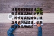 独立外贸网站建设，打造国际化品牌的新航标，跨境电商新篇章，独立外贸网站建设，引领国际化品牌崛起
