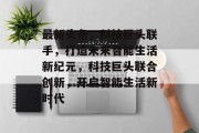 最新头条，科技巨头联手，打造未来智能生活新纪元，科技巨头联合创新，开启智能生活新时代