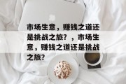 市场生意,赚钱之道还是挑战之旅?,市场生意,赚钱之道还是挑战之旅? 市场生意,赚钱之道还是挑战之旅?,市场生意,赚钱之道还是挑战之旅?