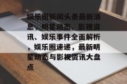 娱乐圈新闻头条最新消息，明星动态、影视资讯、娱乐事件全面解析，娱乐圈速递，最新明星动态与影视资讯大盘点