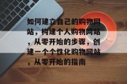 如何建立自己的购物网站，构建个人购物网站，从零开始的步骤，创建一个个性化购物网站，从零开始的指南