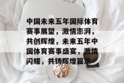 中国未来五年国际体育赛事展望，激情澎湃，共创辉煌，未来五年中国体育赛事盛宴，激情闪耀，共铸辉煌篇章
