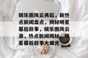 娱乐圈风云再起，新热点新闻盘点，揭秘明星幕后故事，娱乐圈风云录，热点新闻揭秘，明星幕后故事大曝光