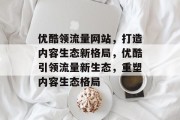 优酷领流量网站，打造内容生态新格局，优酷引领流量新生态，重塑内容生态格局