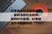 时事政治热点新闻综述，解码当前社会脉搏，解码时代脉搏，时事政治热点新闻综述