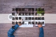 法律新闻，透视法治进程，关注社会热点，法治视界，法律新闻解读社会热点，共探法治进程