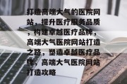 打造高端大气的医院网站，提升医疗服务品质，构建卓越医疗品牌，高端大气医院网站打造之路，塑造卓越医疗品牌，高端大气医院网站打造攻略