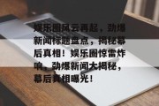 娱乐圈风云再起，劲爆新闻标题盘点，揭秘幕后真相！娱乐圈惊雷炸响，劲爆新闻大揭秘，幕后真相曝光！