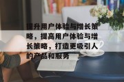提升用户体验与增长策略，提高用户体验与增长策略，打造更吸引人的产品和服务