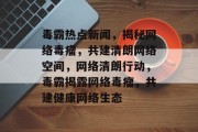 毒霸热点新闻，揭秘网络毒瘤，共建清朗网络空间，网络清朗行动，毒霸揭露网络毒瘤，共建健康网络生态