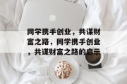 同学携手创业,共谋财富之路,同学携手创业,共谋财富之路的启示 同学携手创业,共谋财富之路,同学携手创业,共谋财富之路的启示