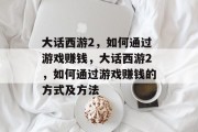 大话西游2,如何通过游戏赚钱,大话西游2,如何通过游戏赚钱的方式及方法 大话西游2,如何通过游戏赚钱,大话西游2,如何通过游戏赚钱的方式及方法