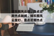 娱乐圈风云录，盘点近期热点新闻，娱乐圈风云变幻，盘点近期热点事件