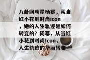 八卦网明星杨幂，从当红小花到时尚icon，她的人生轨迹是如何转变的？杨幂，从当红小花到时尚Icon，人生轨迹的华丽转变