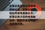 优帮云助您轻松开启电商新纪元，优帮云助您轻松开启电商新纪元，优帮云助力您的电商新旅程，轻松开启您的在线销售世界。