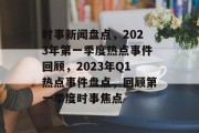 时事新闻盘点，2023年第一季度热点事件回顾，2023年Q1热点事件盘点，回顾第一季度时事焦点