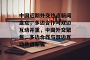 中国近期外交热点新闻盘点，多边合作与双边互动并重，中国外交聚焦，多边合作与双边互动共谱新篇
