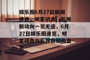 娱乐圈6月27日新闻速递，明星动态、影视新动向一览无遗，6月27日娱乐圈速览，明星动态与影视新动向盘点