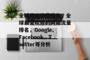 全球网站流量排名，全球最受欢迎的网站流量排名，Google、Facebook、Twitter等分析