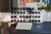 近期热点新闻盘点，聚焦社会热点，洞察时代脉搏，时代脉搏下的社会热点盘点，近期新闻聚焦