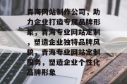 青海网站制作公司，助力企业打造专属品牌形象，青海专业网站定制，塑造企业独特品牌风貌，青海专业网站定制服务，塑造企业个性化品牌形象