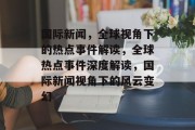国际新闻，全球视角下的热点事件解读，全球热点事件深度解读，国际新闻视角下的风云变幻