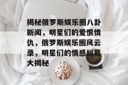 揭秘俄罗斯娱乐圈八卦新闻，明星们的爱恨情仇，俄罗斯娱乐圈风云录，明星们的情感纠葛大揭秘