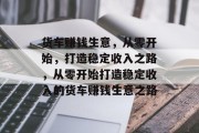 货车赚钱生意,从零开始,打造稳定收入之路,从零开始打造稳定收入的货车赚钱生意之路 货车赚钱生意,从零开始,打造稳定收入之路,从零开始打造稳定收入的货车赚钱生意之路