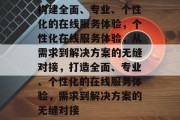 构建全面、专业、个性化的在线服务体验，个性化在线服务体验，从需求到解决方案的无缝对接，打造全面、专业、个性化的在线服务体验，需求到解决方案的无缝对接