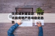 住房城乡建设部：持续巩固房地产市场稳定态势