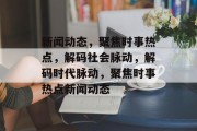 新闻动态，聚焦时事热点，解码社会脉动，解码时代脉动，聚焦时事热点新闻动态
