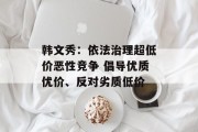 韩文秀：依法治理超低价恶性竞争 倡导优质优价、反对劣质低价